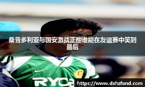 桑普多利亚与国安激战正酣谁能在友谊赛中笑到最后